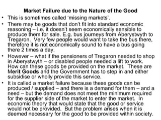 Market Failure due to the Nature of the Good This is sometimes called ‘missing markets’. There may be goods that don’t fit into standard economic reasoning – i.e. it doesn’t seem economically sensible to produce them for sale. E.g. bus journeys from Aberystwyth to Tregaron.  Very few people would want to take the bus there, therefore it is not economically sound to have a bus going there 2 times a day. However – what if the pensioners of Tregaron needed to shop in Aberystwyth – or disabled people needed a lift to work.  How can these goods be provided on the market.  These are M erit Goods  and the Government has to step in and either subsidise or wholly provide this service. It is called a market failure because these goods can be produced / supplied – and there is a demand for them – and a need – but the demand does not meet the minimum required for the supplier side of the market to enter the market.  In economic theory that would state that the good or service would not be provided.  But the problem arises when it is deemed necessary for the good to be provided within society. 