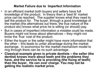 Market Failure due to  Imperfect Information   In an efficient market both buyers and sellers have full knowledge of the product.  In theory then a ‘best fit’ market price can be reached.  The supplier knows what they need to sell the product for.  The buyer, through a good knowledge of the market (the alternatives out there, the true nature of the product etc) knows what price he is willing (or should) pay.  But in cases of imperfect information a mistake could be made.  Buyers might not know about alternatives – they might not know the ‘true’ cost of the product. Either the buyer or the seller might have more information that the other – this leads to unfair advantage during the market exchange.  In economics for the market mechanism model to ring through there can be no such advantage. Classical example given is private dentists – the seller (the dentist) knows more about teeth and the problems they have, and the service he is providing (the fixing of teeth) than the buyer.  He can over charge. You may not be getting the realistic market price. 