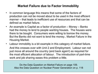 Market Failure due to Factor Immobility   In common language this means that some of the factors of production can not be moved about to be used in the most efficient manner – that leads to inefficient use of resources and that can be defined as market failure. An example is Capital as a factor of production – Money – Banks had the money to lend to people wanting houses.  The houses were there to be bought.  Consumers were willing to borrow the money.  But the Banks did not want to lend the money.. Market Failure in the Housing Market. Labour immobility is a bit example in this category of market failure. And this crosses over with Unit 2 and Employment.  Labour can not just move all around the country (and back again!) as required for the most efficient allocation of labour.  The introduction of part-time work and job sharing eases this problem a little. Do the Data Question on Market Failure on page 109. Also the Data Question on Nuclear Power Generation on p. 118 