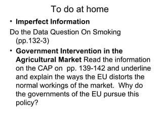 To do at home  Imperfect Information Do the Data Question On Smoking (pp.132-3) Government Intervention in the Agricultural Market  Read the information on the CAP on  pp. 139-142 and underline and explain the ways the EU distorts the normal workings of the market.  Why do the governments of the EU pursue this policy? 