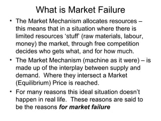 What is Market Failure The Market Mechanism allocates resources – this means that in a situation where there is limited resources ‘stuff’ (raw materials, labour, money) the market, through free competition decides who gets what, and for how much. The Market Mechanism (machine as it were) – is made up of the interplay between supply and demand.  Where they intersect a Market (Equilibrium) Price is reached. For many reasons this ideal situation doesn’t happen in real life.  These reasons are said to be the reasons  for market failure 