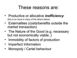 These reasons are: Productive or allocative  inefficiency  (this is an issue in many of the others below) Externalities (costs/benefits outside the market transaction) The Nature of the Good (e.g. necessary but not economically viable..) Immobility of factors of production Imperfect Information Monopoly / Cartel behaviour 
