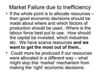 Market Failure due to Inefficiency If the whole point is to allocate resources – then good economic decisions should be made about where and which factors of production should be used.. Where is the labour force best put to use.  How should the capital be invested, which industries etc.  We have scarce resources  and we want to get the most out of them.. Could more be produced if our resources were allocated in a different way – what might stop this ‘market’ mechanism from making the ‘right’ economic decisions. 