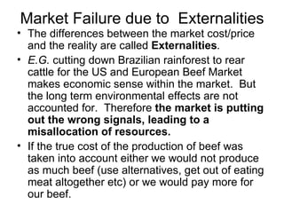Market Failure due to  Externalities The differences between the market cost/price and the reality are called  Externalities .  E.G.  cutting down Brazilian rainforest to rear cattle for the US and European Beef Market makes economic sense within the market.  But the long term environmental effects are not accounted for.  Therefore  the market is putting out the wrong signals, leading to a misallocation of resources.  If the true cost of the production of beef was taken into account either we would not produce as much beef (use alternatives, get out of eating meat altogether etc) or we would pay more for our beef. 
