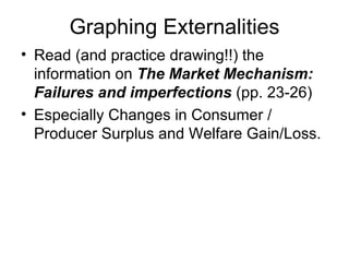 Graphing Externalities Read (and practice drawing!!) the information on  The Market Mechanism: Failures and imperfections  (pp. 23-26) Especially Changes in Consumer / Producer Surplus and Welfare Gain/Loss. 