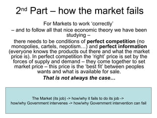 2 nd  Part – how the market fails For Markets to work ‘correctly’  –  and to follow all that nice economic theory we have been studying –  there needs to be conditions of  perfect competition  (no monopolies, cartels, nepotism…) and  perfect information  (everyone knows the products out there and what the market price is). In perfect competition the ‘right’ price is set by the forces of supply and demand – they come together to set market price – this price is the ‘best fit’ between peoples wants and what is available for sale. That is not always the case… The Market (its job) -> how/why it fails to do its job ->  how/why Government intervenes -> how/why Government intervention can fail 