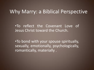 Why Marry: a Biblical Perspective
•To reflect the Covenant Love of
Jesus Christ toward the Church.
•To bond with your spouse spiritually,
sexually, emotionally, psychologically,
romantically, materially .
 