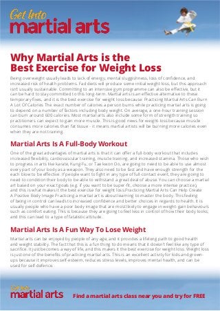 Why Martial Arts is the
Best Exercise for Weight Loss
Being overweight usually leads to lack of energy, mental sluggishness, loss of confidence, and
increased risk of health problems. Fad diets will produce some initial weight loss, but this approach
isn’t usually sustainable. Committing to an intensive gym programme can also be effective, but it
can be hard to stay committed to this long-term. Martial arts is an effective alternative to these
temporary fixes, and it is the best exercise for weight loss because: Practicing Martial Arts Can Burn
A Lot Of Calories The exact number of calories a person burns while practicing martial arts is going
to depend on a number of factors including body weight. On average, a one-hour training session
can burn around 600 calories. Most martial arts also include some form of strength training so
practitioners can expect to gain more muscle. This is good news for weight-loss because muscle
consumes more calories than fat tissue - it means martial artists will be burning more calories even
when they are not training.
Martial Arts Is A Full-Body Workout
One of the great advantages of martial arts is that it can offer a full-body workout that includes
increased flexibility, cardiovascular training, muscle training, and increased stamina. Those who wish
to progress in arts like karate, Kung-Fu, or Tae kwon Do, are going to need to be able to use almost
every part of your body as a weapon. They also need to be fast and have enough strength for the
each blow to be effective. If people want to fight in any type of full-contact event, they are going to
need to condition their body to be able to withstand a great deal of abuse. You can choose a martial
art based on your exact goals (e.g. if you want to be super-fit, choose a more intense practice),
and this is what makes it the best exercise for weight loss.Practicing Martial Arts Can Help Create
A Positive Body Image Practicing a martial art is about learning to master the body. This feeling
of being in control can leads to increased confidence and better choices in regards to health. It is
usually people who have a poor body image that are most likely to engage in weight-gain behaviours
such as comfort eating. This is because they are going to feel less in control of how their body looks,
and this can lead to a type of fatalistic attitude.
Martial Arts Is A Fun Way To Lose Weight
Martial arts can be enjoyed by people of any age, and it provides a lifelong path to good health
and weight stability. The fact that this is a fun thing to do means that it doesn’t feel like any type of
sacrifice. It just becomes a way of life, and this makes it the best exercise for weight loss. Weight loss
is just one of the benefits of practicing martial arts. This is an excellent activity for kids and grown-
ups because it improves self-esteem, reduces stress levels, improves mental health, and can be
used for self-defence.
Find a martial arts class near you and try for FREE
 