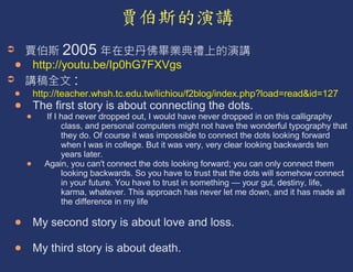 2005
http://youtu.be/Ip0hG7FXVgs
         :
http://teacher.whsh.tc.edu.tw/lichiou/f2blog/index.php?load=read&id=127
The first story is about connecting the dots.
  If I had never dropped out, I would have never dropped in on this calligraphy
       class, and personal computers might not have the wonderful typography that
       they do. Of course it was impossible to connect the dots looking forward
       when I was in college. But it was very, very clear looking backwards ten
       years later.
  Again, you can't connect the dots looking forward; you can only connect them
       looking backwards. So you have to trust that the dots will somehow connect
       in your future. You have to trust in something — your gut, destiny, life,
       karma, whatever. This approach has never let me down, and it has made all
       the difference in my life

My second story is about love and loss.

My third story is about death.
 