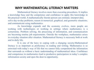 WHY MATHEMATICAL LITERACY MATTERS
           Mathematical literacy involves more than executing procedures. It implies
a knowledge base and the competence and confidence to apply this knowledge in
the practical world. A mathematically literate person can estimate; interpret data;
solve day-to-day problems; reason in numerical, graphical, and geometric situations;
and communicate using mathematics.
           As knowledge expands and the economy evolves, more people are
working with technologies or working in settings where mathematics is a
cornerstone. Problem solving, the processing of information, and communication
are becoming routine job requirements. Outside the workplace, mathematics arises
in everyday situation after situation. Mathematical literacy is necessary both at work
and in daily life.
           It is one of the keys to coping with a changing society.Mathematical
literacy is as important as proficiency in reading and writing. Mathematics is so
entwined with today’s way of life that we cannot fully comprehend the information
that surrounds us without a basic understanding of mathematical ideas. Confidence
and competence in mathematics lead to productive participation in today’s complex
information society and open the door to opportunity.
 