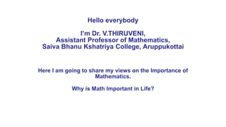 Hello everybody
I’m Dr. V.THIRUVENI,
Assistant Professor of Mathematics,
Saiva Bhanu Kshatriya College, Aruppukottai
Here I am going to share my views on the Importance of
Mathematics.
Why is Math Important in Life?
 