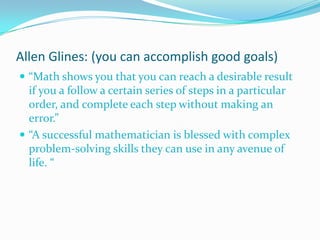 Allen Glines: (you can accomplish good goals)
 “Math shows you that you can reach a desirable result

if you a follow a certain series of steps in a particular
order, and complete each step without making an
error.”
 “A successful mathematician is blessed with complex
problem-solving skills they can use in any avenue of
life. “

 