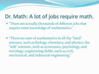Dr. Math: A lot of jobs require math.
 “There are actually thousands of different jobs that

require some knowledge of mathematics.”
 “There are uses of mathematics in all the "hard"

sciences, such as biology, chemistry, and physics; the
"soft" sciences, such as economics, psychology, and
sociology; engineering fields, such as civil,
mechanical, and industrial engineering.”

 