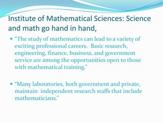 Institute of Mathematical Sciences: Science
and math go hand in hand,
 “The study of mathematics can lead to a variety of

exciting professional careers. Basic research,
engineering, finance, business, and government
service are among the opportunities open to those
with mathematical training.”
 “Many laboratories, both government and private,

maintain independent research staffs that include
mathematicians.”

 