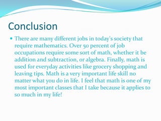 Conclusion
 There are many different jobs in today's society that

require mathematics. Over 50 percent of job
occupations require some sort of math, whether it be
addition and subtraction, or algebra. Finally, math is
used for everyday activities like grocery shopping and
leaving tips. Math is a very important life skill no
matter what you do in life. I feel that math is one of my
most important classes that I take because it applies to
so much in my life!

 