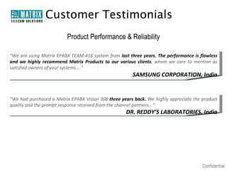 Customer Testimonials
                         Product Performance & Reliability

“We are using Matrix EPABX TEAM-416 system from last three years. The performance is flawless
and we highly recommend Matrix Products to our various clients, whom we care to mention as
satisfied owners of your systems ...”
                                                       SAMSUNG CORPORATION, India


“We had purchased a Matrix EPABX Vision 308 three years back. We highly appreciate the product
quality and the prompt response received from the channel partners...”
                                                    DR. REDDY’S LABORATORIES, India
 