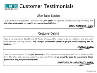 Customer Testimonials
                                      After Sales Service
"We have been using Matrix Focus since last four years. Till date the system is working brilliantly and
the after sales service received is very prompt and efficient...”
                                                                           BAJAJ AUTO LTD., India


                                       Customer Delight
“We are using Matrix EPABX with 40 Ports. We found the system to be very efficient and the after
sales services are very prompt. We strongly recommend others to go for Matrix range of EPABX
Systems ... ”
                                                                                    L’OREAL, India

“We purchased Matrix Focus four years back. The system is working very well and is found trouble
free. The after sales service support is also excellent and we would be glad to recommend these
products to any prospective customer...”
                                                             ANNAMALAI UNIVERSITY, India
 