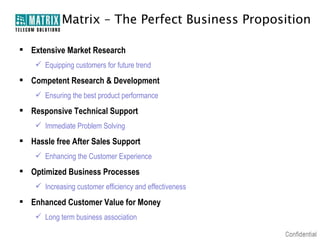 Matrix – The Perfect Business Proposition

 Extensive Market Research
     Equipping customers for future trend
 Competent Research & Development
     Ensuring the best product performance
 Responsive Technical Support
     Immediate Problem Solving
 Hassle free After Sales Support
     Enhancing the Customer Experience
 Optimized Business Processes
     Increasing customer efficiency and effectiveness
 Enhanced Customer Value for Money
     Long term business association
 