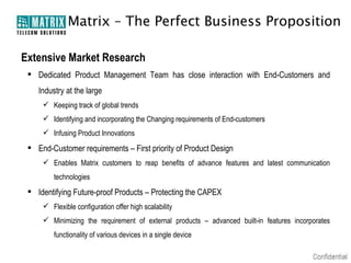 Matrix – The Perfect Business Proposition

Extensive Market Research
  Dedicated Product Management Team has close interaction with End-Customers and
    Industry at the large
      Keeping track of global trends
      Identifying and incorporating the Changing requirements of End-customers
      Infusing Product Innovations
  End-Customer requirements – First priority of Product Design
      Enables Matrix customers to reap benefits of advance features and latest communication
         technologies
  Identifying Future-proof Products – Protecting the CAPEX
      Flexible configuration offer high scalability
      Minimizing the requirement of external products – advanced built-in features incorporates
         functionality of various devices in a single device
 