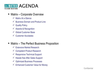 AGENDA
 Matrix – Corporate Overview
      Matrix At a Glance
      Business Domain and Product Line
      Quality Policy
      Awards & Recognition
      Global Customer Base
      Customer Accolades


 Matrix – The Perfect Business Proposition
      Extensive Market Research
      Competent Product Research
      Responsive Technical Support
      Hassle free After Sales Support
      Optimized Business Processes
      Enhanced Customer Value for Money
 