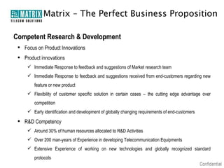 Matrix – The Perfect Business Proposition

Competent Research & Development
  Focus on Product Innovations
  Product innovations
      Immediate Response to feedback and suggestions of Market research team
      Immediate Response to feedback and suggestions received from end-customers regarding new
        feature or new product
      Flexibility of customer specific solution in certain cases – the cutting edge advantage over
        competition
      Early identification and development of globally changing requirements of end-customers

  R&D Competency
      Around 30% of human resources allocated to R&D Activities
      Over 200 man-years of Experience in developing Telecommunication Equipments
      Extensive Experience of working on new technologies and globally recognized standard
        protocols
 