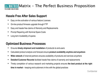 Matrix – The Perfect Business Proposition

Hassle Free After Sales Support
  Easy on-line activation of various feature Licenses
  On-line product firmware upgrade through FTP
  Easy and hassle free claims of Warranty and Replacements
  Prompt Repairing with Nominal Spare Costs
  Long term Availability of spares


Optimized Business Processes
  Ensures timely shipment and installation of products to end-users
  Calculated product analysis and forecast ensure product availability anytime and anywhere
  Wide network of channel partners ensures availability of products and services anywhere
  Detailed Customer Records facilitate hassle free claims of warranty and replacements
  Timely completion of various research and marketing projects ensures the best product at the right
    time in market – keeping end-customers in-line with the global practices
 
