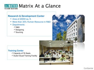 Matrix At a Glance
Research & Development Center
   Area of 20000 sq. ft.
   More than 35% Human Resource in R&D
   Departments:
      R&D
      Designing
      Sourcing




Training Center
    Capacity of 76 Seats
    Audio-Visual Training Facility
 