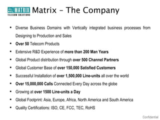 Matrix – The Company

 Diverse Business Domains with Vertically integrated business processes from
   Designing to Production and Sales
 Over 50 Telecom Products
 Extensive R&D Experience of more than 200 Man Years
 Global Product distribution through over 500 Channel Partners
 Global Customer Base of over 150,000 Satisfied Customers
 Successful Installation of over 1,500,000 Line-units all over the world
 Over 15,000,000 Calls Connected Every Day across the globe
 Growing at over 1500 Line-units a Day
 Global Footprint: Asia, Europe, Africa, North America and South America
 Quality Certifications: ISO, CE, FCC, TEC, RoHS
 