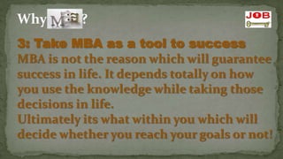 Why MBA?
3: Take MBA as a tool to success
MBA is not the reason which will guarantee
success in life. It depends totally on how
you use the knowledge while taking those
decisions in life.
Ultimately its what within you which will
decide whether you reach your goals or not!
 