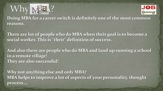 Doing MBA for a career switch is definitely one of the most common
reasons.

There are lot of people who do MBA when their goal is to become a
social worker. This is "their" definition of success.

And also there are people who do MBA and land up running a school
in a remote village!
They are also successful!

Why not anything else and only MBA?
MBA helps to improve a lot of aspects of your personality, thought
process….
 