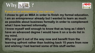 If you are an entrepreneur, you can say-
I chose to get an MBA in order to finish my formal education.
I am an entrepreneur already but I wanted to learn as much
as possible about business formally in order to complement
what I have learned informally.
I know myself well enough to know that as long as I didn't
have an advanced degree I would have it on a to-do list in
my mind.
Why not get it out of the way now and benefit from the
learning upfront rather than looking back 15 years from now
and wishing I had learned some of this stuff earlier.
 