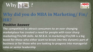 Why did you do MBA in Marketing/ Fin/
HR?
Positive Answer
The competition to attract consumers to an ever-changing
marketplace has created a need for people with razor sharp
marketing/Fin/HR skills. An M.B.A. in marketing/Fin/HR is a big
boost for those who either want to break into this dynamic part of
business or for those who are looking to progress into managerial
roles or senior leadership
 