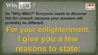 So "Why MBA?" Everyone needs to discover
this for oneself, because your answers will
probably be different.

For your enlightenment,
      I give you a few
     reasons to state:
 