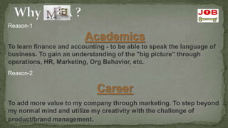 Reason-1

                         Academics
To learn finance and accounting - to be able to speak the language of
business. To gain an understanding of the "big picture" through
operations, HR, Marketing, Org Behavior, etc.
Reason-2

                             Career
To add more value to my company through marketing. To step beyond
my normal mind and utilize my creativity with the challenge of
product/brand management.
 