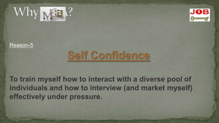Reason-5

                 Self Confidence

To train myself how to interact with a diverse pool of
individuals and how to interview (and market myself)
effectively under pressure.
 