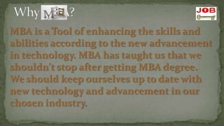 MBA is a Tool of enhancing the skills and
abilities according to the new advancement
in technology. MBA has taught us that we
shouldn't stop after getting MBA degree.
We should keep ourselves up to date with
new technology and advancement in our
chosen industry.
 
