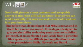 Now I will give you a most common and acceptable
answer to this most difficult question. Most of you can
read it carefully, if it suits you make a note of it and use
it in your interviews.
 But before that, do not forget that MBA is not an end in
  itself, but a means to an end. It is a degree designed to
  give you the ability to develop your career to its fullest
 potential, at an accelerated pace. Aside from a powerful
    life experience, the MBA degree supplies three main
   value propositions: Skills, Network and Brand………….
 