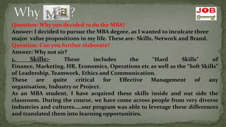 Question: Why you decided to do the MBA?
Answer: I decided to pursue the MBA degree, as I wanted to inculcate three
major value propositions in my life. These are- Skills, Network and Brand.
Question: Can you further elaborate?
Answer: Why not sir?
1.     Skills:-     These      includes      the       “Hard     Skills”    of
Finance, Marketing, HR, Economics, Operations etc as well as the “Soft Skills”
of Leadership, Teamwork, Ethics and Communication.
These    are    quite   critical   for  Effective     Management      of   any
organisation, Industry or Project.
As an MBA student, I have acquired these skills inside and out side the
classroom. During the course, we have come across people from very diverse
industries and cultures…..our program was able to leverage these differences
and translated them into learning opportunities.
 