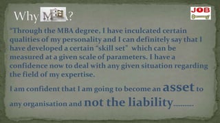 “Through the MBA degree, I have inculcated certain
qualities of my personality and I can definitely say that I
have developed a certain “skill set” which can be
measured at a given scale of parameters. I have a
confidence now to deal with any given situation regarding
the field of my expertise.
I am confident that I am going to become an   asset to
any organisation and   not the liability………..
 