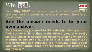 "Yes, 'Why MBA?' is the most important question that MBA
aspirants need to answer at various interviews. There is no
"good answer".
And the answer needs to be your
own answer.
In other words, you need to think deeply, introspect and
find out what it is that really drives you, that really
sends a shiver of excitement down your spine when you
thought of achieving it. It is only this excitement and
this drive that can convince the interview panel about
your answer rather than any 'manufactured' answer by
any faculty.“
 