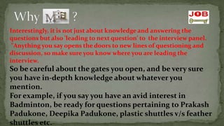 Interestingly, it is not just about knowledge and answering the
questions but also 'leading to next question’ to the interview panel.
 "Anything you say opens the doors to new lines of questioning and
discussion, so make sure you know where you are leading the
interview.
So be careful about the gates you open, and be very sure
you have in-depth knowledge about whatever you
mention.
For example, if you say you have an avid interest in
Badminton, be ready for questions pertaining to Prakash
Padukone, Deepika Padukone, plastic shuttles v/s feather
shuttles etc.
 