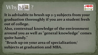 It is advisable to brush up 2-3 subjects from your
graduation thoroughly if you are a student fresh
out of college.
Also, contextual knowledge of the environment
around you as well as "general knowledge" comes
quite handy."
,




 "Brush up on your area of specialization/
subjects at graduation and MBA.
 