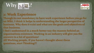 2: Work Experience
Though its not mandatory to have work experience before you go for
an MBA. I think it helps in understanding the larger perspective of
business. Why does it exist and what are the goals and objectives of
that business.
I feel i understand in a much better way the reasons behind an
organizations existence. Working in an industry will give you the
answers to a lot of questions!
All Working people, if you haven’t thought about these
questions, start Thinking!!!
 