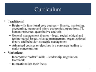 Curriculum 
• Traditional 
– Begin with functional core courses – finance, marketing, 
accounting, macro and micro economics, operations, IT, 
human resources, quantitative analysis 
– General management themes – legal, social, ethical and 
technological issues; change management; organizational 
theory and behavior; strategic management 
– Advanced courses or electives in a core area leading to 
major concentration 
• Variations 
– Incorporate “softer” skills – leadership, negotiation, 
teamwork 
– Internationalize their focus 
12 
 