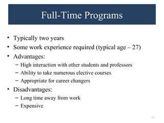 Full-Time Programs 
• Typically two years 
• Some work experience required (typical age – 27) 
• Advantages: 
– High interaction with other students and professors 
– Ability to take numerous elective courses 
– Appropriate for career changers 
• Disadvantages: 
– Long time away from work 
– Expensive 
15 
 