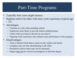 Part-Time Programs 
• Typically four years (night classes) 
• Students tend to be older with more work experience (typical age 
– 33) 
• Advantages: 
– Continue to work while attending school 
– Employers more likely to provide tuition reimbursement 
– Utilize what you learn on the job as you learn it 
– Ongoing work experience may enhance your performance in the program 
• Disadvantages: 
– Time is limited which places strain on job, studies and family 
– Company may not like subordinating work effort 
– Promotions and/or raises may not be automatic 
– Degree may not be viewed as prestigious as full-time degree 
17 
 