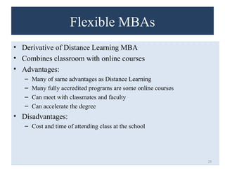 Flexible MBAs 
• Derivative of Distance Learning MBA 
• Combines classroom with online courses 
• Advantages: 
– Many of same advantages as Distance Learning 
– Many fully accredited programs are some online courses 
– Can meet with classmates and faculty 
– Can accelerate the degree 
• Disadvantages: 
– Cost and time of attending class at the school 
20 
 