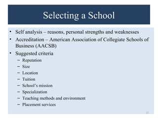 Selecting a School 
• Self analysis – reasons, personal strengths and weaknesses 
• Accreditation – American Association of Collegiate Schools of 
Business (AACSB) 
• Suggested criteria 
– Reputation 
– Size 
– Location 
– Tuition 
– School’s mission 
– Specialization 
– Teaching methods and environment 
– Placement services 
22 
 
