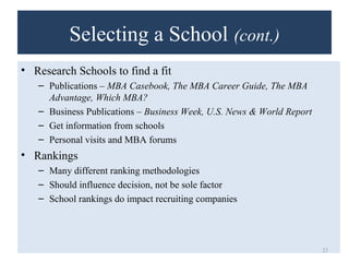 Selecting a School (cont.) 
• Research Schools to find a fit 
– Publications – MBA Casebook, The MBA Career Guide, The MBA 
Advantage, Which MBA? 
– Business Publications – Business Week, U.S. News & World Report 
– Get information from schools 
– Personal visits and MBA forums 
• Rankings 
– Many different ranking methodologies 
– Should influence decision, not be sole factor 
– School rankings do impact recruiting companies 
23 
 