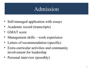Admission 
• Self-managed application with essays 
• Academic record (transcripts) 
• GMAT score 
• Management skills – work experience 
• Letters of recommendation (specific) 
• Extra-curricular activities and community 
involvement for leadership 
• Personal interview (possibly) 
24 
 